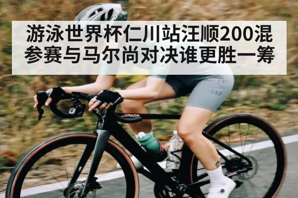 游泳世界杯仁川站汪顺200混参赛与马尔尚对决谁更胜一筹（kaiyun）