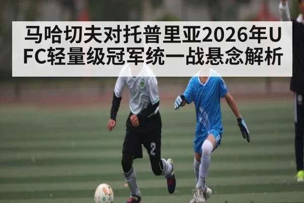 马哈切夫对托普里亚2026年UFC轻量级冠军统一战悬念解析